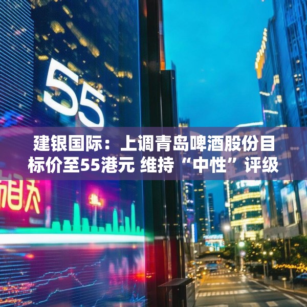 建银国际：上调青岛啤酒股份目标价至55港元 维持“中性”评级