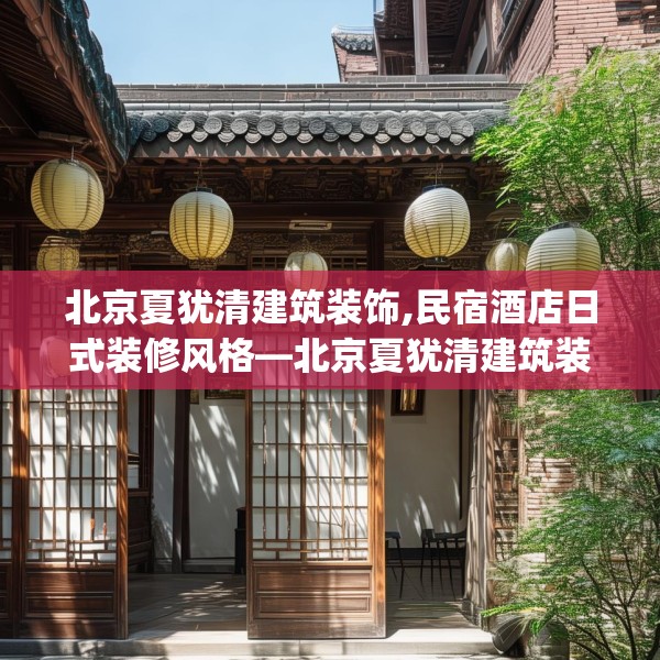 北京夏犹清建筑装饰,民宿酒店日式装修风格—北京夏犹清建筑装饰306.a182b183c186fgy.193nbn
