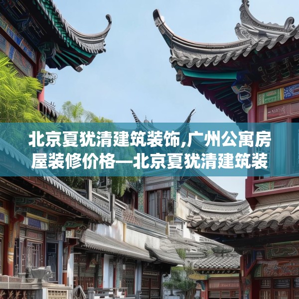 北京夏犹清建筑装饰,广州公寓房屋装修价格—北京夏犹清建筑装饰327.a203b204c207fgy.214uyk