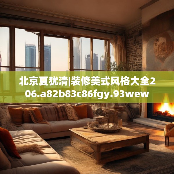 北京夏犹清|装修美式风格大全206.a82b83c86fgy.93wew