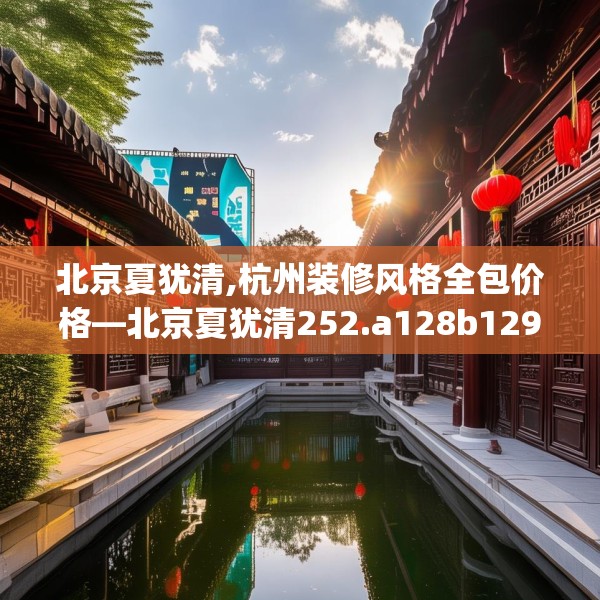 北京夏犹清,杭州装修风格全包价格—北京夏犹清252.a128b129c132fgy.139nbn