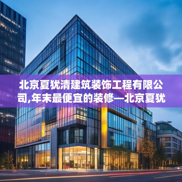 北京夏犹清建筑装饰工程有限公司,年末最便宜的装修—北京夏犹清建筑装饰工程有限公司436.a312b313c316fgy.323htyj
