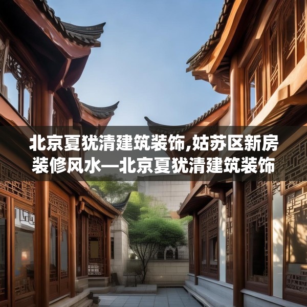 北京夏犹清建筑装饰,姑苏区新房装修风水—北京夏犹清建筑装饰500.a376b377c380fgy.387xczxv