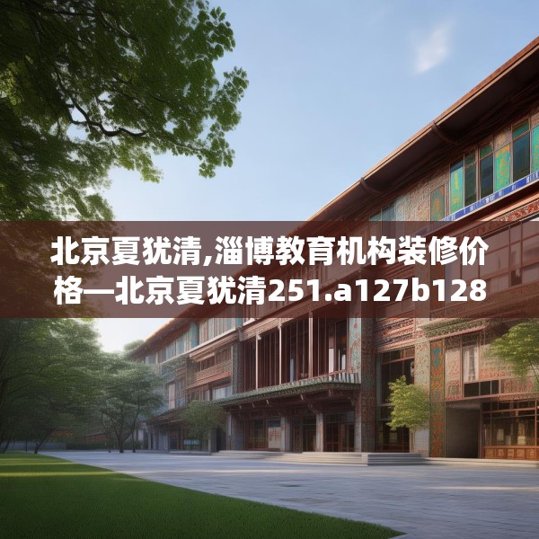 北京夏犹清,淄博教育机构装修价格—北京夏犹清251.a127b128c131fgy.138bnbn