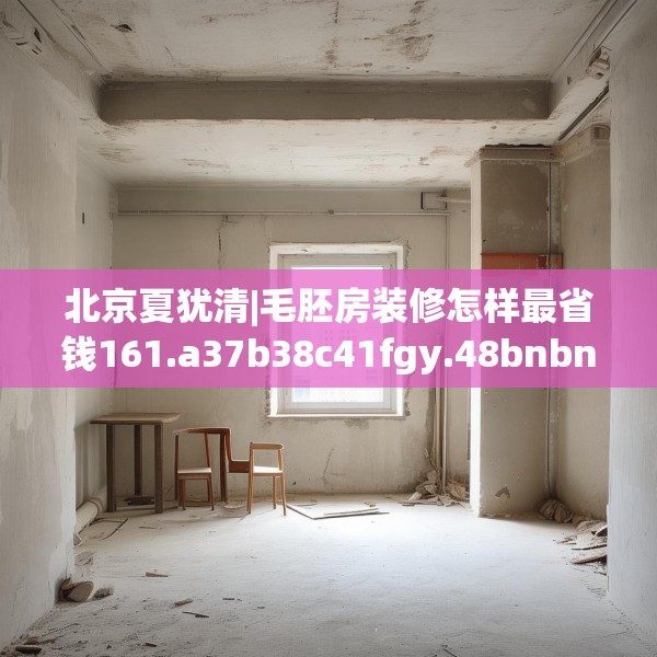 北京夏犹清|毛胚房装修怎样最省钱161.a37b38c41fgy.48bnbn