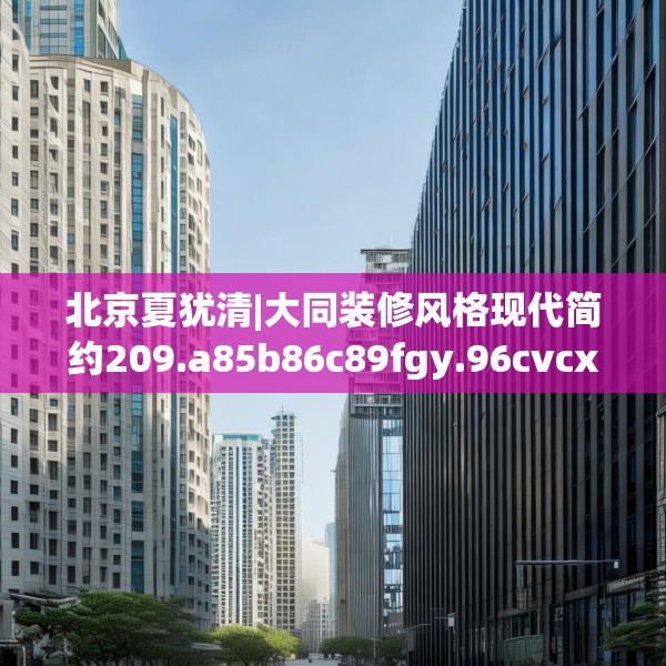 北京夏犹清|大同装修风格现代简约209.a85b86c89fgy.96cvcx