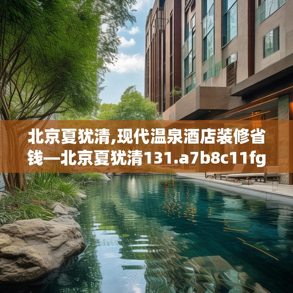 北京夏犹清,现代温泉酒店装修省钱—北京夏犹清131.a7b8c11fgy.18fds