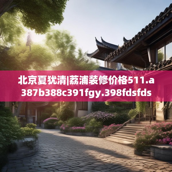 北京夏犹清|荔浦装修价格511.a387b388c391fgy.398fdsfds