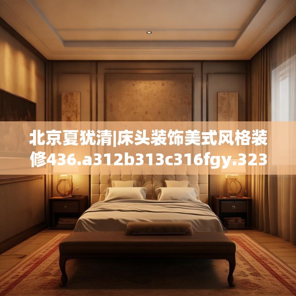 北京夏犹清|床头装饰美式风格装修436.a312b313c316fgy.323htyj