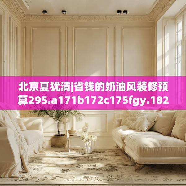 北京夏犹清|省钱的奶油风装修预算295.a171b172c175fgy.182fdsfds