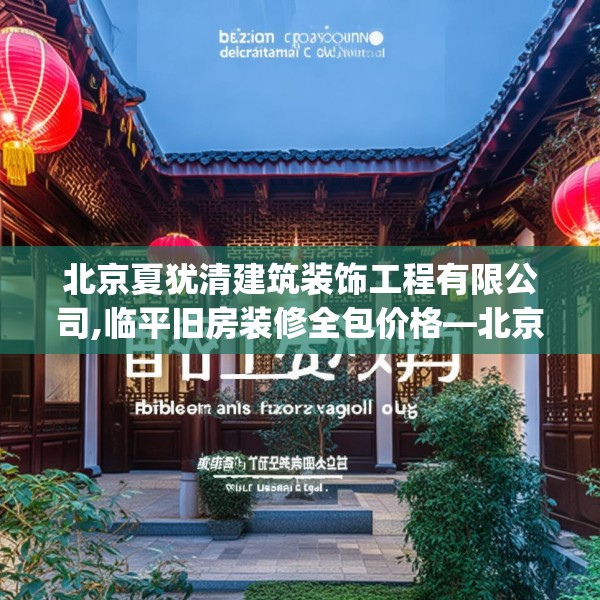 北京夏犹清建筑装饰工程有限公司,临平旧房装修全包价格—北京夏犹清建筑装饰工程有限公司461.a337b338c341fgy.348cvcx