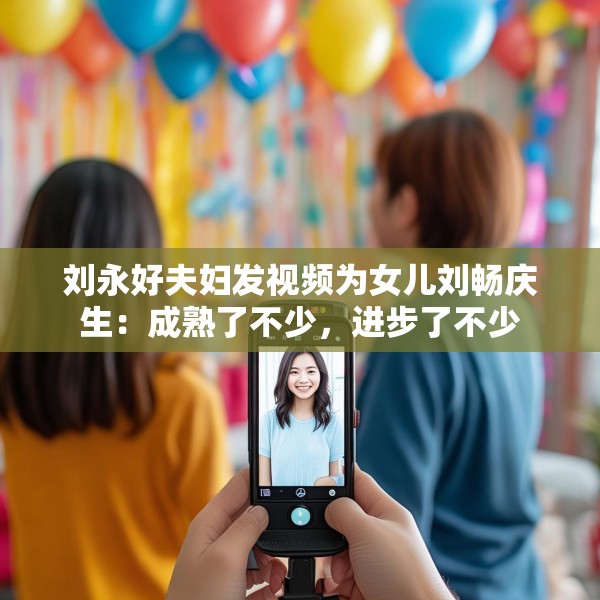 刘永好夫妇发视频为女儿刘畅庆生：成熟了不少，进步了不少