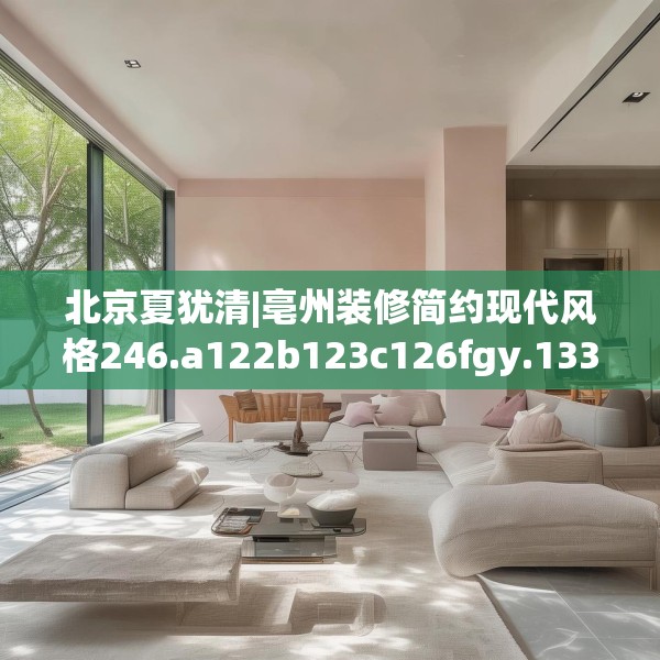 北京夏犹清|亳州装修简约现代风格246.a122b123c126fgy.133lkjl