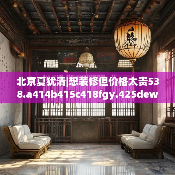 北京夏犹清|想装修但价格太贵538.a414b415c418fgy.425dewqe