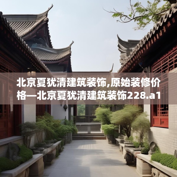北京夏犹清建筑装饰,原始装修价格—北京夏犹清建筑装饰228.a104b105c108fgy.115lkjl