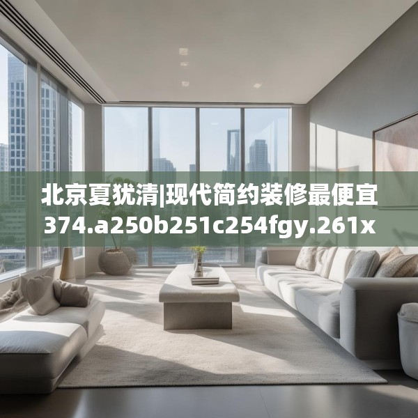 北京夏犹清|现代简约装修最便宜374.a250b251c254fgy.261xczxv