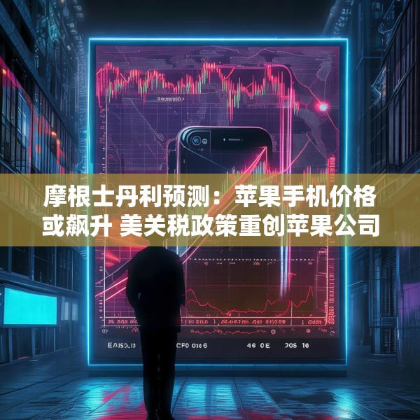 摩根士丹利预测：苹果手机价格或飙升 美关税政策重创苹果公司供应链