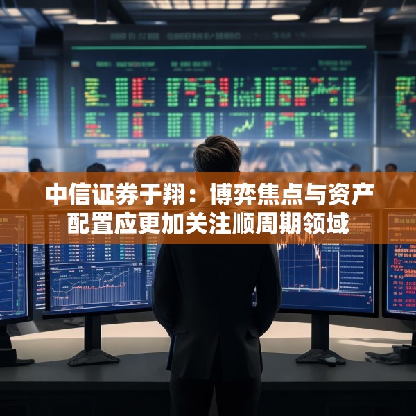 中信证券于翔：博弈焦点与资产配置应更加关注顺周期领域