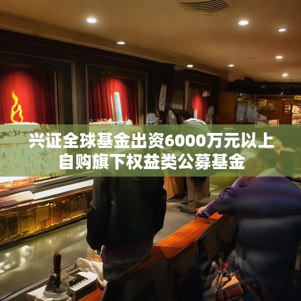 兴证全球基金出资6000万元以上自购旗下权益类公募基金