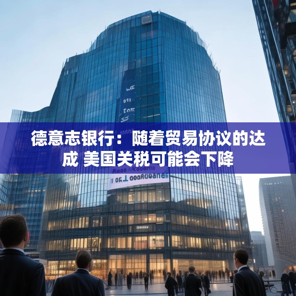 德意志银行：随着贸易协议的达成 美国关税可能会下降