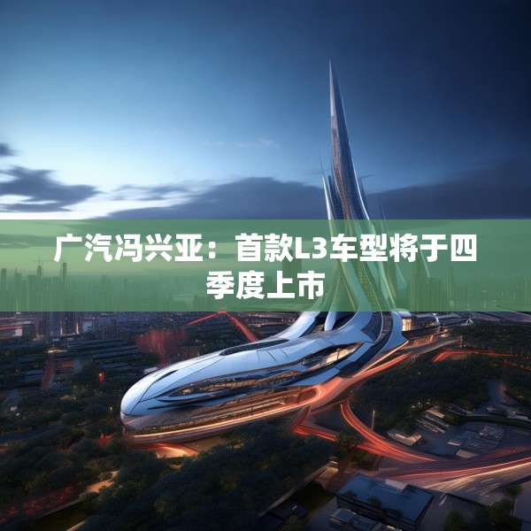 广汽冯兴亚：首款L3车型将于四季度上市