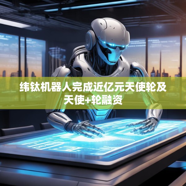 纬钛机器人完成近亿元天使轮及天使+轮融资