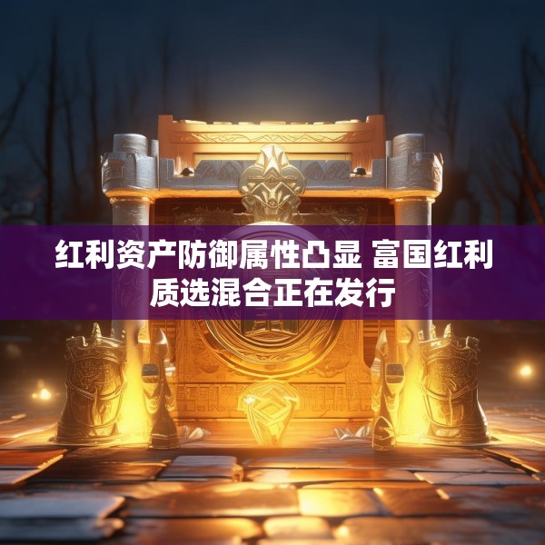 红利资产防御属性凸显 富国红利质选混合正在发行