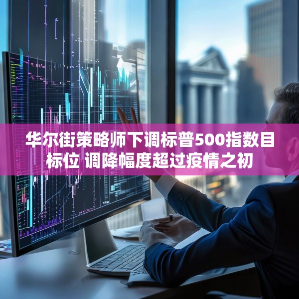 华尔街策略师下调标普500指数目标位 调降幅度超过疫情之初