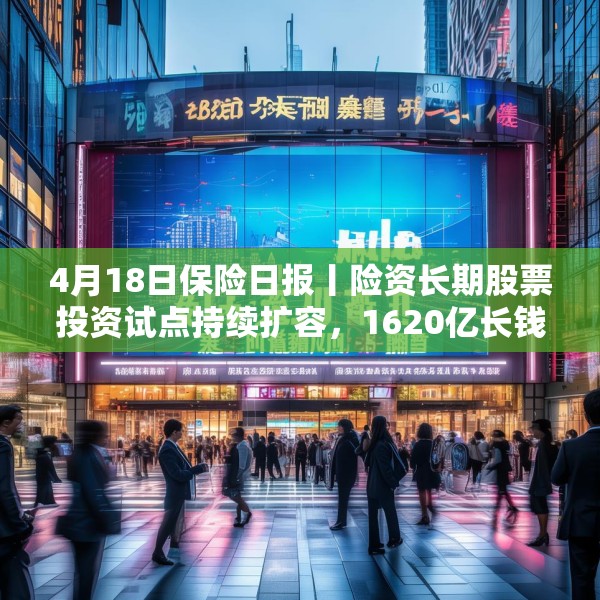4月18日保险日报丨险资长期股票投资试点持续扩容，1620亿长钱如何入市！保险资管机构加速布局“保险版ABS”