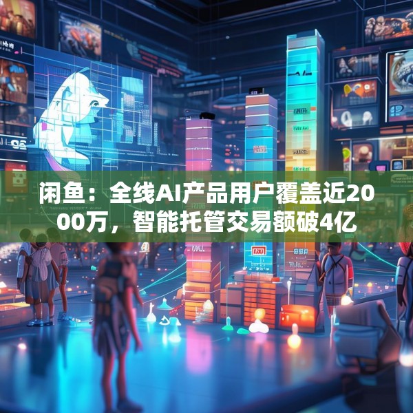 闲鱼：全线AI产品用户覆盖近2000万，智能托管交易额破4亿