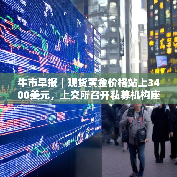 牛市早报｜现货黄金价格站上3400美元，上交所召开私募机构座谈会
