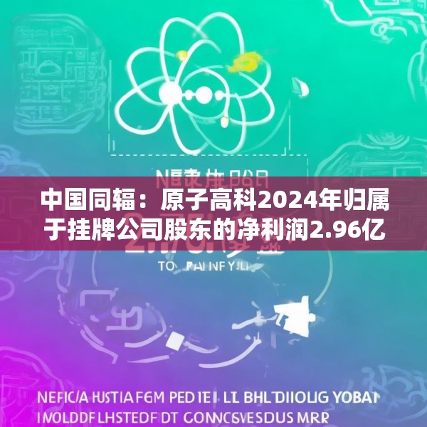 中国同辐：原子高科2024年归属于挂牌公司股东的净利润2.96亿元 同比增加15.6%