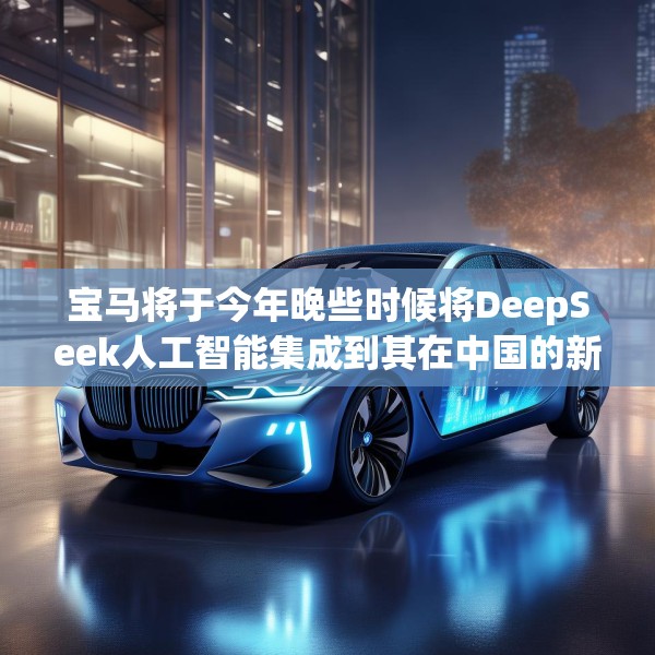 宝马将于今年晚些时候将DeepSeek人工智能集成到其在中国的新车中