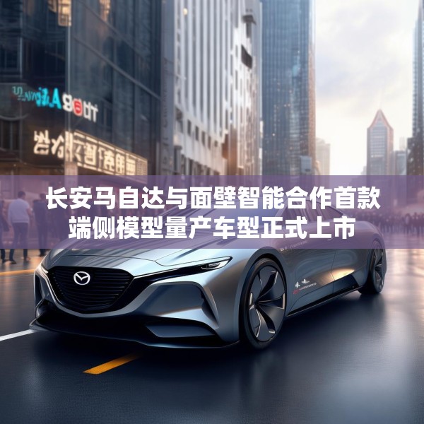 长安马自达与面壁智能合作首款端侧模型量产车型正式上市