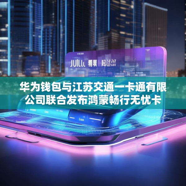 华为钱包与江苏交通一卡通有限公司联合发布鸿蒙畅行无忧卡