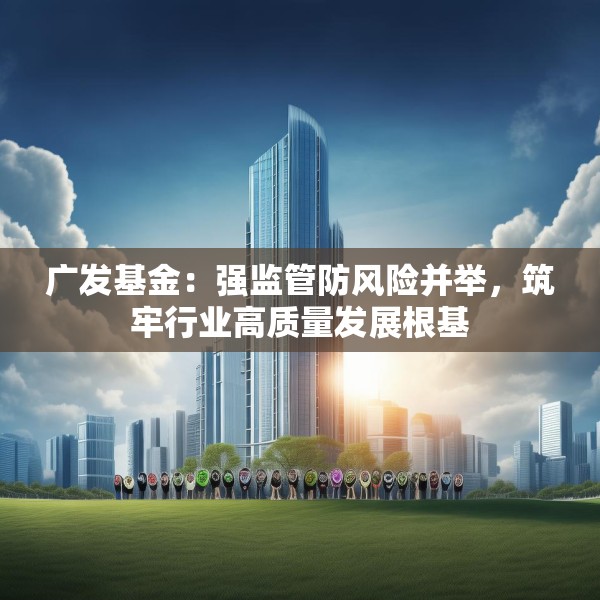 广发基金：强监管防风险并举，筑牢行业高质量发展根基