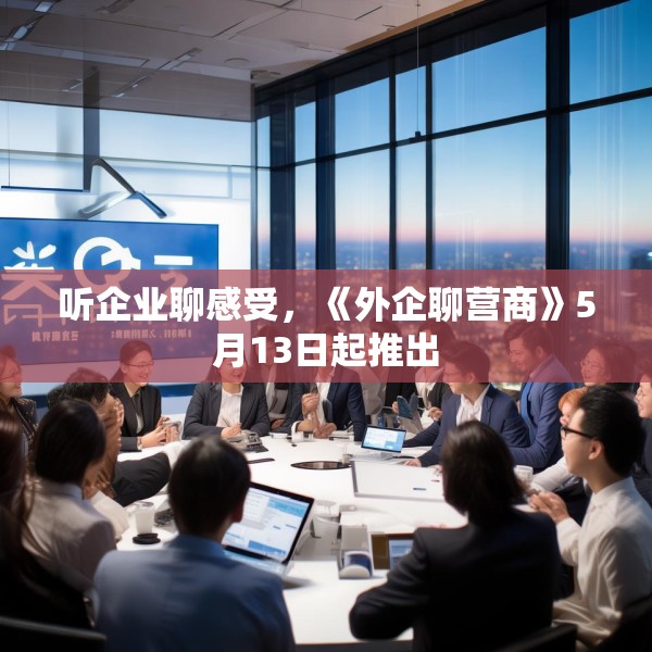 听企业聊感受，《外企聊营商》5月13日起推出