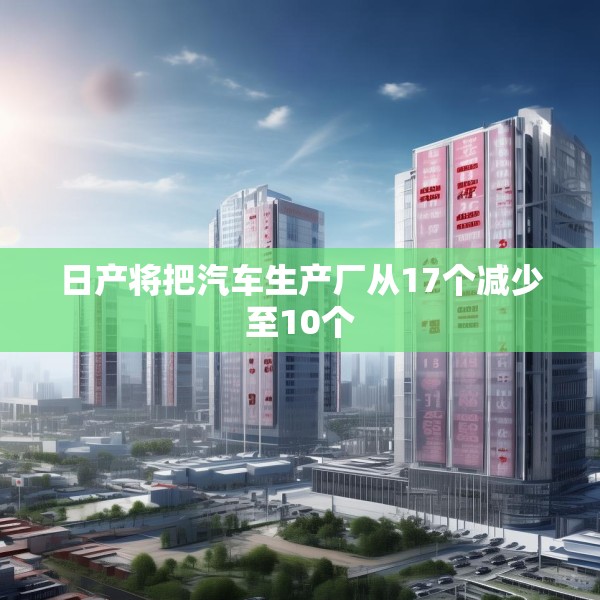 日产将把汽车生产厂从17个减少至10个