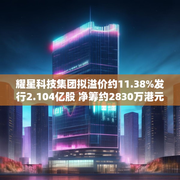 耀星科技集团拟溢价约11.38%发行2.104亿股 净筹约2830万港元