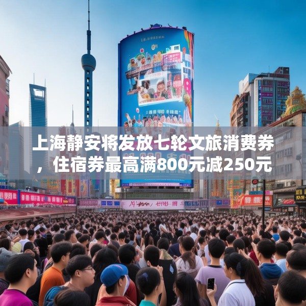 上海静安将发放七轮文旅消费券，住宿券最高满800元减250元