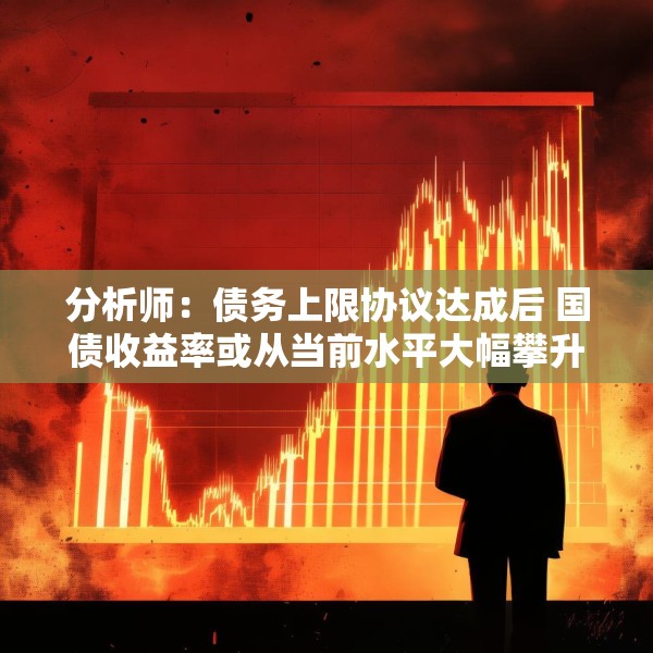 分析师：债务上限协议达成后 国债收益率或从当前水平大幅攀升