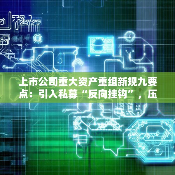 上市公司重大资产重组新规九要点：引入私募“反向挂钩”，压缩审核流程