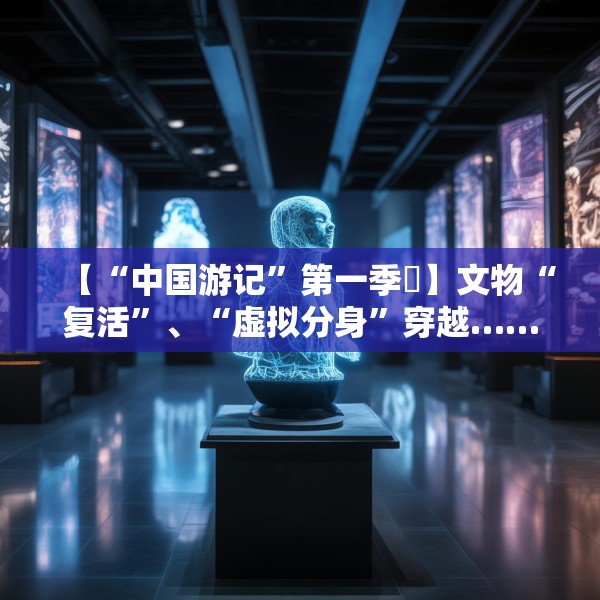 【“中国游记”第一季㉙】文物“复活”、“虚拟分身”穿越……让老外看呆的中国博物馆藏着多少“黑科技”？