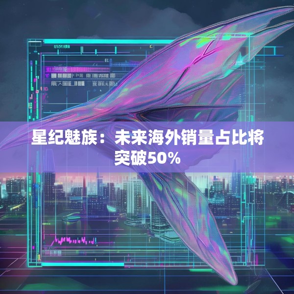 星纪魅族：未来海外销量占比将突破50%