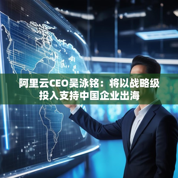 阿里云CEO吴泳铭：将以战略级投入支持中国企业出海
