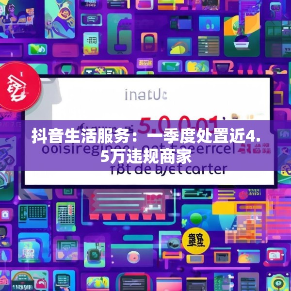 抖音生活服务：一季度处置近4.5万违规商家