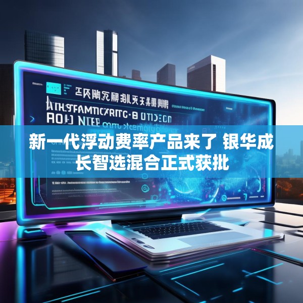 新一代浮动费率产品来了 银华成长智选混合正式获批