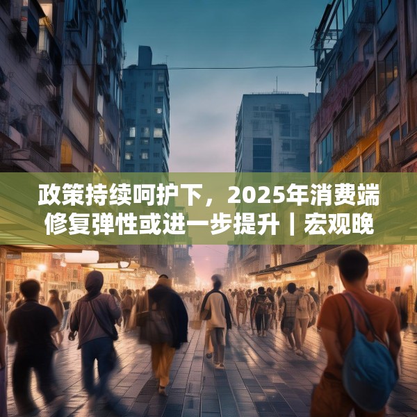 政策持续呵护下，2025年消费端修复弹性或进一步提升｜宏观晚6点