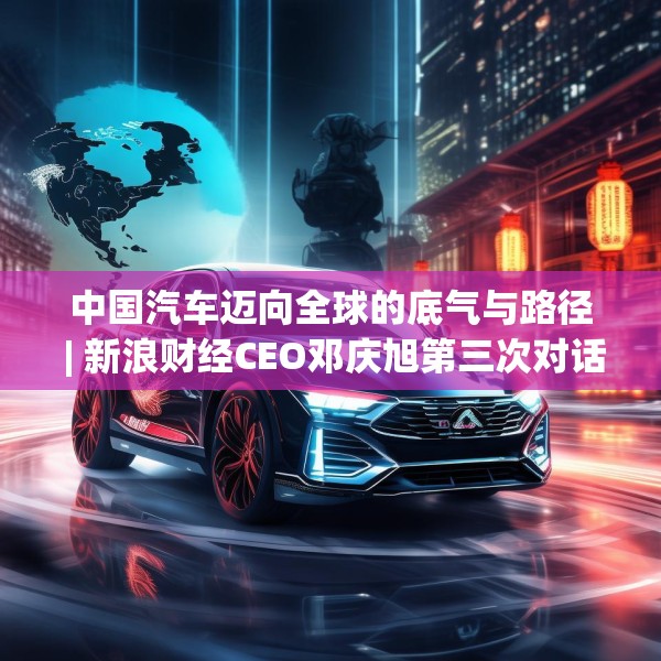中国汽车迈向全球的底气与路径 | 新浪财经CEO邓庆旭第三次对话长城汽车董事长魏建军