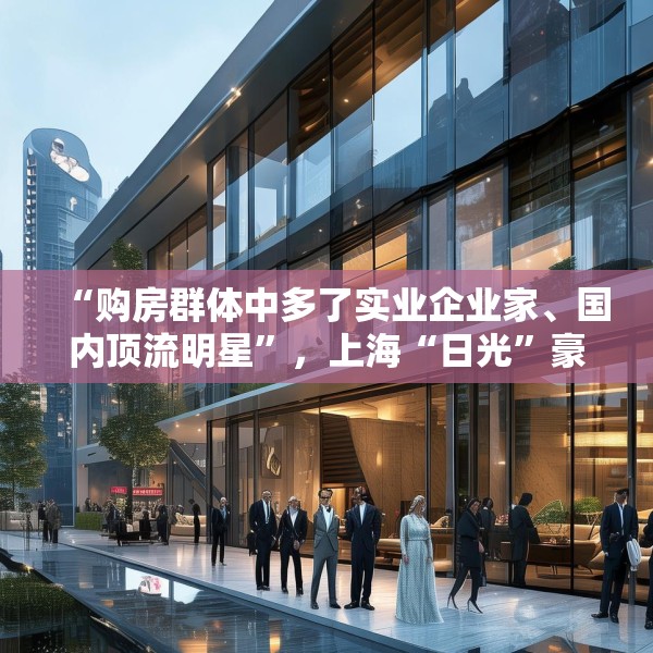 “购房群体中多了实业企业家、国内顶流明星”，上海“日光”豪宅还在增加